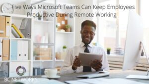 Five Ways Microsoft Teams Can Keep Employees Productive During Remote Working